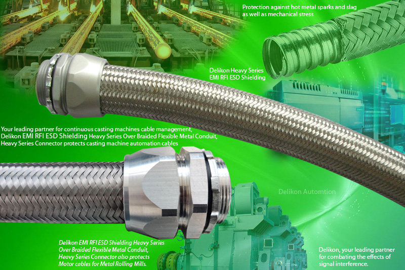 Your leading partner for continuous casting machines cable management, Delikon EMI RFI ESD Shielding Heavy Series Over Braided Flexible Metal Conduit, Heavy Series Connector protects casting machine automation cablesDelikon EMI RFI ESD Shielding Heavy Series Over Braided Flexible Metal Conduit, Heavy Series Connector also protects Motor cables for Metal Rolling Mills. The heavy series helically wound steel tube with stainless steel braiding covering provides protection against hot metal sparks and slag as well as mechanical stress involving bending, impact and vibrations.